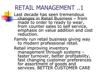RETAIL MANAGEMENT ..1 Last decade has seen tremendous changes in Retail Business – from made to order to ready to wear, from counter sales to self service, emphasis on value addition and cost reduction. Family run retail business giving way to modern professional retail.  Retail improving inventory management through systems – faster turnover, better profitability, fast changing customer preferences for assortment of goods and services. BETTER CUSTOMER CARE 