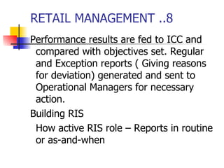 RETAIL MANAGEMENT ..8 Performance results are fed to ICC and compared with objectives set. Regular and Exception reports ( Giving reasons for deviation) generated and sent to Operational Managers for necessary action. Building RIS How active RIS role – Reports in routine or as-and-when 