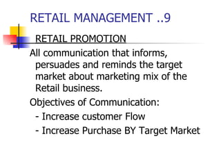RETAIL MANAGEMENT ..9 RETAIL PROMOTION All communication that informs, persuades and reminds the target market about marketing mix of the Retail business. Objectives of Communication: - Increase customer Flow - Increase Purchase BY Target Market 