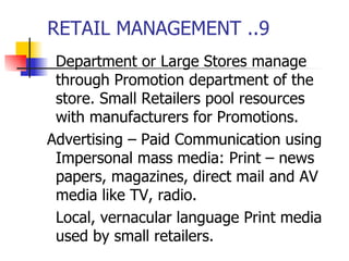 RETAIL MANAGEMENT ..9 Department or Large Stores manage through Promotion department of the store. Small Retailers pool resources with manufacturers for Promotions. Advertising – Paid Communication using Impersonal mass media: Print – news papers, magazines, direct mail and AV media like TV, radio. Local, vernacular language Print media used by small retailers. 