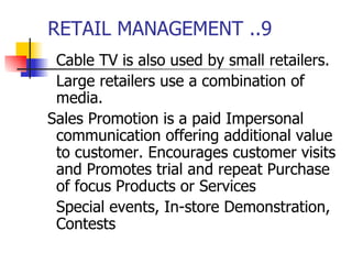 RETAIL MANAGEMENT ..9 Cable TV is also used by small retailers. Large retailers use a combination of media. Sales Promotion is a paid Impersonal communication offering additional value to customer. Encourages customer visits and Promotes trial and repeat Purchase of focus Products or Services  Special events, In-store Demonstration, Contests  