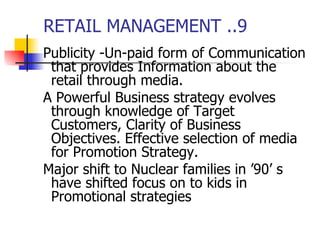 RETAIL MANAGEMENT ..9 Publicity -Un-paid form of Communication that provides Information about the retail through media. A Powerful Business strategy evolves through knowledge of Target Customers, Clarity of Business Objectives. Effective selection of media for Promotion Strategy.  Major shift to Nuclear families in ’90’ s have shifted focus on to kids in Promotional strategies 