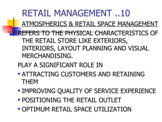 RETAIL MANAGEMENT ..10 ATMOSPHERICS & RETAIL SPACE MANAGEMENT REFERS TO THE PHYSICAL CHARACTERISTICS OF THE RETAIL STORE LIKE EXTERIORS, INTERIORS, LAYOUT PLANNING AND VISUAL MERCHANDISING. PLAY A SIGNIFICANT ROLE IN ATTRACTING CUSTOMERS AND RETAINING THEM IMPROVING QUALITY OF SERVICE EXPERIENCE POSITIONING THE RETAIL OUTLET OPTIMUM RETAIL SPACE UTILIZATION 