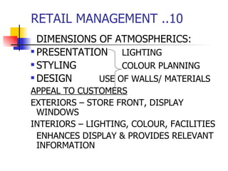 RETAIL MANAGEMENT ..10 DIMENSIONS OF ATMOSPHERICS: PRESENTATION LIGHTING STYLING COLOUR PLANNING DESIGN USE OF WALLS/ MATERIALS APPEAL TO CUSTOMERS EXTERIORS – STORE FRONT, DISPLAY WINDOWS INTERIORS – LIGHTING, COLOUR, FACILITIES ENHANCES DISPLAY & PROVIDES RELEVANT INFORMATION 
