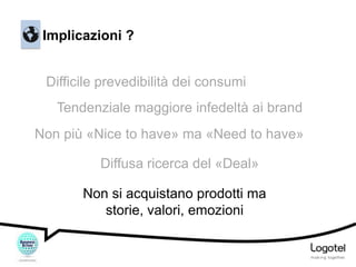 Implicazioni ?
Difficile prevedibilità dei consumi
Tendenziale maggiore infedeltà ai brand
Non più «Nice to have» ma «Need to have»

Diffusa ricerca del «Deal»
Non si acquistano prodotti ma
storie, valori, emozioni

 