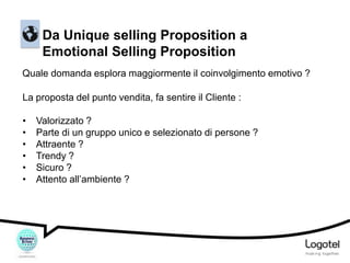 Da Unique selling Proposition a
Emotional Selling Proposition
Quale domanda esplora maggiormente il coinvolgimento emotivo ?
La proposta del punto vendita, fa sentire il Cliente :
•
•
•
•
•
•

Valorizzato ?
Parte di un gruppo unico e selezionato di persone ?
Attraente ?
Trendy ?
Sicuro ?
Attento all’ambiente ?

 