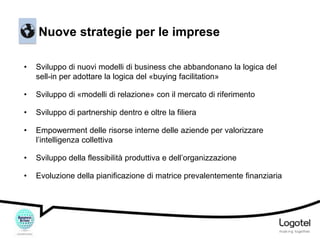Nuove strategie per le imprese
•

Sviluppo di nuovi modelli di business che abbandonano la logica del
sell-in per adottare la logica del «buying facilitation»

•

Sviluppo di «modelli di relazione» con il mercato di riferimento

•

Sviluppo di partnership dentro e oltre la filiera

•

Empowerment delle risorse interne delle aziende per valorizzare
l’intelligenza collettiva

•

Sviluppo della flessibilità produttiva e dell’organizzazione

•

Evoluzione della pianificazione di matrice prevalentemente finanziaria

 