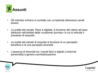 Assunti
•

Gli individui entrano in contatto con un’azienda attraverso canali
diversi

•

La scelta del canale, fisico e digitale, è funzione del valore ad esso
attribuito nell’ambito della «customer journey» in cui si articola il
processo di acquisto

•

La scelta del canale di acquisto è funzione di un percepito
beneficio e di una percepita diversità

•

L’assenza di diversità tra i canali fisici e digitali («channel
personality») genera cannibalizzazione

 