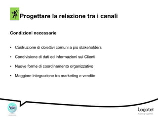 Progettare la relazione tra i canali
Condizioni necessarie
• Costruzione di obiettivi comuni a più stakeholders

• Condivisione di dati ed informazioni sui Clienti
• Nuove forme di coordinamento organizzativo
• Maggiore integrazione tra marketing e vendite

 