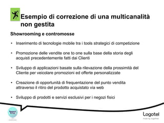 Esempio di correzione di una multicanalità
non gestita
Showrooming e contromosse
• Inserimento di tecnologie mobile tra i tools strategici di competizione
• Promozione delle vendite one to one sulla base della storia degli
acquisti precedentemente fatti dai Clienti
• Sviluppo di applicazioni basate sulla rilevazione della prossimità del
Cliente per veicolare promozioni ed offerte personalizzate
• Creazione di opportunità di frequentazione del punto vendita
attraverso il ritiro del prodotto acquistato via web
• Sviluppo di prodotti e servizi esclusivi per i negozi fisici

 