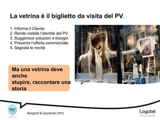 La vetrina è il biglietto da visita del PV.
1. Informa il Cliente
2. Rende visibile l’identità del PV
3. Suggerisce soluzioni e bisogni
4. Presenta l’offerta commerciale
5. Segnala le novità

Ma una vetrina deve
anche
stupire, raccontare una
storia

Bergdorf & Goodman (NY)

 