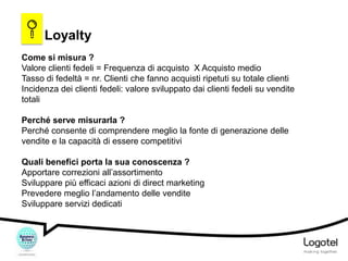 Loyalty
Come si misura ?
Valore clienti fedeli = Frequenza di acquisto X Acquisto medio
Tasso di fedeltà = nr. Clienti che fanno acquisti ripetuti su totale clienti
Incidenza dei clienti fedeli: valore sviluppato dai clienti fedeli su vendite
totali
Perché serve misurarla ?
Perché consente di comprendere meglio la fonte di generazione delle
vendite e la capacità di essere competitivi
Quali benefici porta la sua conoscenza ?
Apportare correzioni all’assortimento
Sviluppare più efficaci azioni di direct marketing
Prevedere meglio l’andamento delle vendite
Sviluppare servizi dedicati

 