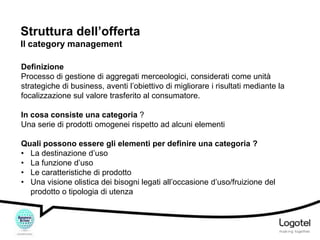 Struttura dell’offerta
Il category management
Definizione
Processo di gestione di aggregati merceologici, considerati come unità
strategiche di business, aventi l’obiettivo di migliorare i risultati mediante la
focalizzazione sul valore trasferito al consumatore.
In cosa consiste una categoria ?
Una serie di prodotti omogenei rispetto ad alcuni elementi
Quali possono essere gli elementi per definire una categoria ?
• La destinazione d’uso
• La funzione d’uso
• Le caratteristiche di prodotto
• Una visione olistica dei bisogni legati all’occasione d’uso/fruizione del
prodotto o tipologia di utenza

 