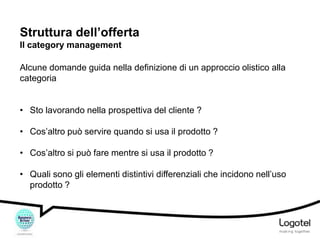 Struttura dell’offerta
Il category management
Alcune domande guida nella definizione di un approccio olistico alla
categoria
• Sto lavorando nella prospettiva del cliente ?
• Cos’altro può servire quando si usa il prodotto ?

• Cos’altro si può fare mentre si usa il prodotto ?
• Quali sono gli elementi distintivi differenziali che incidono nell’uso
prodotto ?

 