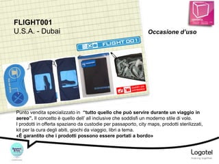 FLIGHT001
U.S.A. - Dubai

Occasione d’uso

Punto vendita specializzato in “tutto quello che può servire durante un viaggio in
aereo”. Il concetto è quello dell’ all inclusive che soddisfi un moderno stile di volo.
I prodotti in offerta spaziano da custodie per passaporto, city maps, prodotti sterilizzati,
kit per la cura degli abiti, giochi da viaggio, libri a tema.
«È garantito che i prodotti possono essere portati a bordo»

 