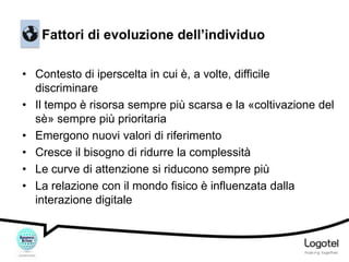 Fattori di evoluzione dell’individuo
• Contesto di iperscelta in cui è, a volte, difficile
discriminare
• Il tempo è risorsa sempre più scarsa e la «coltivazione del
sè» sempre più prioritaria
• Emergono nuovi valori di riferimento
• Cresce il bisogno di ridurre la complessità
• Le curve di attenzione si riducono sempre più
• La relazione con il mondo fisico è influenzata dalla
interazione digitale

 