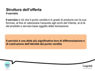 Struttura dell’offerta
Il servizio
Il servizio è ciò che il punto vendita è in grado di produrre con la sua
formula, al fine di valorizzare l’acquisto agli occhi del Cliente, al di là
del prodotto o servizio base oggetto della transazione.

Il servizio è una delle più significative leve di differenziazione e
di costruzione dell’identità del punto vendita

 