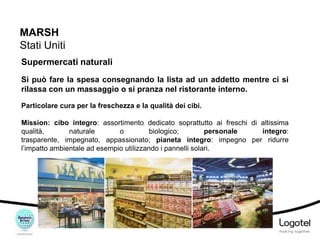 MARSH
Stati Uniti
Supermercati naturali
Si può fare la spesa consegnando la lista ad un addetto mentre ci si
rilassa con un massaggio o si pranza nel ristorante interno.
Particolare cura per la freschezza e la qualità dei cibi.

Mission: cibo integro: assortimento dedicato soprattutto ai freschi di altissima
qualità,
naturale
o
biologico;
personale
integro:
trasparente, impegnato, appassionato; pianeta integro: impegno per ridurre
l’impatto ambientale ad esempio utilizzando i pannelli solari.

 