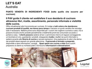 LET’S EAT
Australia
PUNTO VENDITA DI INGREDIENTI FOOD (tutto quello che occorre per
cucinare)

Il PdV guida il cliente nel soddisfare il suo desiderio di cucinare
attraverso libri, ricette, assortimento, personale informato e visibilità
delle cucine.
Offre virtualmente tutto l’occorrente per cucinare. Si rivolge a tutti coloro che desiderano
cucinare prodotti di qualità, ma hanno poco tempo e cercano un punto vendita che raccolga
tutto il necessario. Materie prime sono disponibili per i cuochi che vogliono cucinare a casa, ma si
possono trovare anche prodotti parzialmente o totalmente pronti da consumare sul posto o
portare a casa. I clienti possono sedersi al bar o camminare intorno al negozio sorseggiando
un bicchiere di vino, guardando i prodotti, strappando ricette o leaflet nei punti informativi o
sedersi accanto alla libreria di cucina e cercare ispirazioni. Una esplosione di colori che deriva
dai prodotti stessi esposti con grande attenzione. Il personale è formato e preparato
disponibile a dare informazioni, consigli… Spazi aperti con cucine a vista dove cuochi
preparano ai clienti su richiesta piatti o forniscono informazioni e dimostrazioni.
Fonti e note bibliografiche in coda

 