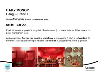 DAILY MONOP
Parigi - Francia
Gruppo Monoprix: format convenience store.

Eat In – Eat Out
Prodotti freschi e prodotti surgelati, Ready-to-eat (con area ristoro). Cibo veloce da
poter mangiare in loco.
Ambientazione: Corner per condire, riscaldare a microonde (i cibi) o raffreddare (le
bevande). Una tavola unica per favorire la socialità. A disposizione riviste e giornali.

 