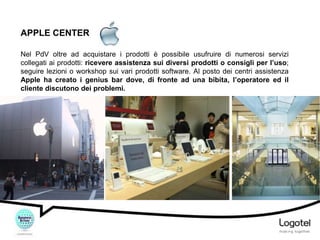 APPLE CENTER
Nel PdV oltre ad acquistare i prodotti è possibile usufruire di numerosi servizi
collegati ai prodotti: ricevere assistenza sui diversi prodotti o consigli per l’uso;
seguire lezioni o workshop sui vari prodotti software. Al posto dei centri assistenza
Apple ha creato i genius bar dove, di fronte ad una bibita, l’operatore ed il
cliente discutono dei problemi.

 