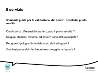 Il servizio
Domande guida per la valutazione dei servizi offerti dal punto
vendita
Quali servizi differenziali caratterizzano il punto vendita ?
Su quali elementi razionali ed emotivi sono stati sviluppati ?
Per quale tipologia di clientela sono stati sviluppati ?
Quali esigenze dei clienti non trovano oggi una risposta ?

 