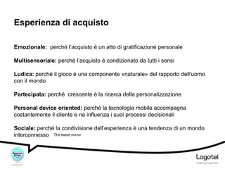 Esperienza di acquisto
Emozionale: perché l’acquisto è un atto di gratificazione personale
Multisensoriale: perché l’acquisto è condizionato da tutti i sensi
Ludica: perché il gioco è una componente «naturale» del rapporto dell’uomo
con il mondo
Partecipata: perché crescente è la ricerca della personalizzazione

Personal device oriented: perché la tecnologia mobile accompagna
costantemente il cliente e ne influenza i suoi processi decisionali
Sociale: perché la condivisione dell’esperienza è una tendenza di un mondo
interconnesso The tweet mirror

 