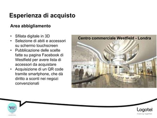 Esperienza di acquisto
Area abbigliamento
• Sfilata digitale in 3D
• Selezione di abiti e accessori
su schermo touchscreen
• Pubblicazione delle scelte
fatte su pagina Facebook di
Westfield per avere lista di
accessori da acquistare
• Acquisizione di un QR code
tramite smartphone, che dà
diritto a sconti nei negozi
convenzionati

Centro commerciale Westfield - Londra

 