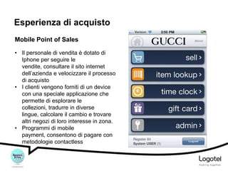 Esperienza di acquisto
Mobile Point of Sales
• Il personale di vendita è dotato di
Iphone per seguire le
vendite, consultare il sito internet
dell’azienda e velocizzare il processo
di acquisto
• I clienti vengono forniti di un device
con una speciale applicazione che
permette di esplorare le
collezioni, tradurre in diverse
lingue, calcolare il cambio e trovare
altri negozi di loro interesse in zona.
• Programmi di mobile
payment, consentono di pagare con
metodologie contactless

 