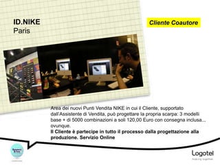 ID.NIKE
Paris

Cliente Coautore

Area dei nuovi Punti Vendita NIKE in cui il Cliente, supportato
dall’Assistente di Vendita, può progettare la propria scarpa: 3 modelli
base + di 5000 combinazioni a soli 120,00 Euro con consegna inclusa...
ovunque.
Il Cliente è partecipe in tutto il processo dalla progettazione alla
produzione. Servizio Online

 