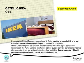 OSTELLO IKEA
Oslo

Cliente facilitato

Il magazzino Ikea di Furuset, uno dei due di Oslo, ha dato la possibilità ai propri
Clienti di passare la notte sul luogo, in uno dei 30 posti letto.
«Molti Clienti vengono da lontano, anche dal nord della Norvegia» spiegano i
responsabili del Punto Vendita che hanno adibito questo servizio per andare incontro
alle necessità di chi per visitare Ikea deve fare molti km. Come omaggio i Clienti
possono fare colazione e portare a casa le lenzuola.

 
