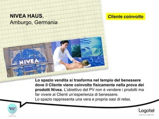 NIVEA HAUS,
Amburgo, Germania

Cliente coinvolto

Lo spazio vendita si trasforma nel tempio del benessere
dove il Cliente viene coinvolto fisicamente nella prova dei
prodotti Nivea. L’obiettivo del PV non è vendere i prodotti ma
far vivere ai Clienti un’esperienza di benessere.
Lo spazio rappresenta una vera e propria oasi di relax.

 