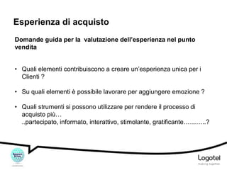 Esperienza di acquisto
Domande guida per la valutazione dell’esperienza nel punto
vendita
• Quali elementi contribuiscono a creare un’esperienza unica per i
Clienti ?
• Su quali elementi è possibile lavorare per aggiungere emozione ?
• Quali strumenti si possono utilizzare per rendere il processo di
acquisto più…
..partecipato, informato, interattivo, stimolante, gratificante………..?

 
