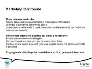 Marketing territoriale
Occorre tenere conto che:
I clienti sono esposti costantemente a messaggi e informazioni
Le soglie d’attenzione sono molto basse
La percezione della realtà è condizionata da ciò che è rilevante per l’individuo
in un certo momento
Per ottenere attenzione da parte dei clienti è necessario:
Essere immediatamente intellegibili
Cercare di produrre valore in ogni momento di contatto
Pensare in una logica sistemica (non una singola azione ma azioni coordinate
e coerenti)
L’ingaggio dei clienti è potenziato dalla capacità di generare interazione

 