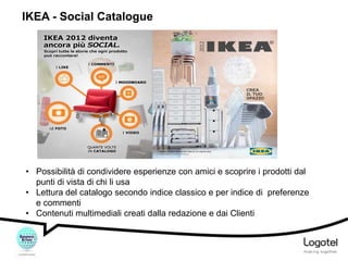 IKEA - Social Catalogue

• Possibilità di condividere esperienze con amici e scoprire i prodotti dal
punti di vista di chi li usa
• Lettura del catalogo secondo indice classico e per indice di preferenze
e commenti
• Contenuti multimediali creati dalla redazione e dai Clienti

 