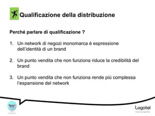 Qualificazione della distribuzione
Perché parlare di qualificazione ?
1. Un network di negozi monomarca è espressione
dell’identità di un brand
2. Un punto vendita che non funziona riduce la credibilità del
brand

3. Un punto vendita che non funziona rende più complessa
l’espansione del network

 