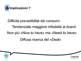 Implicazioni ?

Difficile prevedibilità dei consumi
Tendenziale maggiore infedeltà ai brand
Non più «Nice to have» ma «Need to have»

Diffusa ricerca del «Deal»

 