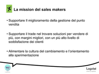 La mission del sales makers
• Supportare Il miglioramento della gestione del punto
vendita
• Supportare il trade nel trovare soluzioni per vendere di
più, con margini migliori, con un più alto livello di
soddisfazione dei clienti
• Alimentare la cultura del cambiamento e l’orientamento
alla sperimentazione

 