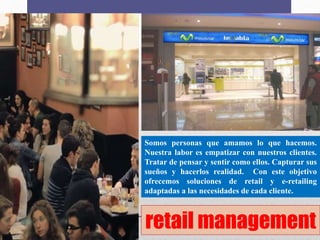 retail management
Somos personas que amamos lo que hacemos.
Nuestra labor es empatizar con nuestros clientes.
Tratar de pensar y sentir como ellos. Capturar sus
sueños y hacerlos realidad. Con este objetivo
ofrecemos soluciones de retail y e-retailing
adaptadas a las necesidades de cada cliente.
 