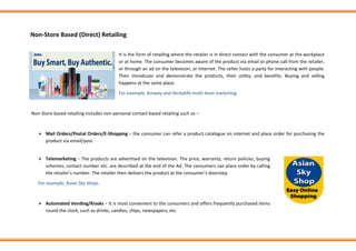 Non-Store Based (Direct) Retailing
It is the form of retailing where the retailer is in direct contact with the consumer at the workplace
or at home. The consumer becomes aware of the product via email or phone call from the retailer,
or through an ad on the television, or Internet. The seller hosts a party for interacting with people.
Then introduces and demonstrate the products, their utility, and benefits. Buying and selling
happens at the same place.
For example, Amway and Herbalife multi-level marketing.
Non-Store based retailing includes non-personal contact based retailing such as –
➢ Mail Orders/Postal Orders/E-Shopping − the consumer can refer a product catalogue on internet and place order for purchasing the
product via email/post.
➢ Telemarketing − The products are advertised on the television. The price, warranty, return policies, buying
schemes, contact number etc. are described at the end of the Ad. The consumers can place order by calling
the retailer’s number. The retailer then delivers the product at the consumer’s doorstep.
For example, Asian Sky shops.
➢ Automated Vending/Kiosks − It is most convenient to the consumers and offers frequently purchased items
round the clock, such as drinks, candies, chips, newspapers, etc.
 