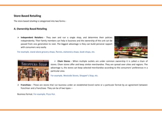 Store Based Retailing
The store based retailing is categorized into two forms:-
A. Ownership Based Retailing
➢ Independent Retailers − They own and run a single shop, and determine their policies
independently. Their family members can help in business and the ownership of the unit can be
passed from one generation to next. The biggest advantage is they can build personal rapport
with consumers very easily.
For example, stand-alone grocery shops, florists, stationery shops, book shops, etc.
➢ Chain Stores − When multiple outlets are under common ownership it is called a chain of
stores. Chain stores offer and keep similar merchandise. They are spread over cities and regions. The
advantage is, the stores can keep selected merchandise according to the consumers’ preferences in a
particular area.
For example, Westside Stores, Shopper’s Stop, etc.
➢ Franchises − These are stores that run business under an established brand name or a particular format by an agreement between
franchiser and a franchisee. They can be of two types –
Business format. For example, Pizza Hut.
 