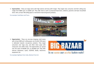 ➢ Supermarkets − These are large stores with high volume and low profit margin. They target mass consumer and their selling area
ranges from 8000 sq.ft. to 10,000 sq.ft. They offer fresh as well as preserved food items, toiletries, groceries and basic household
items. Here, at least 70% selling space is reserved for food and grocery products.
For example, Food Bazar and Tesco.
➢ Hypermarkets − These are one-stop shopping retail stores
with at least 3000 sq.ft. selling space, out of which 35% space
is dedicated towards non-grocery products. They target
consumers over large area, and often share space with
restaurants and coffee shops. The hypermarket can spread
over the space of 80,000 sq.ft. to 250,000 sq.ft. They offer
exercise equipment, cycles, CD/DVDs, Books, Electronics
equipment, etc.
For example, Big Bazar from India, Walmart from US.
 
