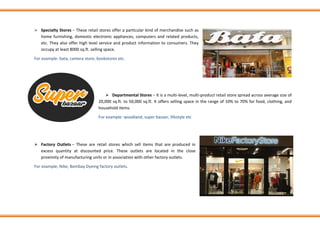 ➢ Specialty Stores − These retail stores offer a particular kind of merchandise such as
home furnishing, domestic electronic appliances, computers and related products,
etc. They also offer high level service and product information to consumers. They
occupy at least 8000 sq.ft. selling space.
For example: bata, camera store, bookstores etc.
➢ Departmental Stores − It is a multi-level, multi-product retail store spread across average size of
20,000 sq.ft. to 50,000 sq.ft. It offers selling space in the range of 10% to 70% for food, clothing, and
household items.
For example: woodland, super bazaar, lifestyle etc
➢ Factory Outlets − These are retail stores which sell items that are produced in
excess quantity at discounted price. These outlets are located in the close
proximity of manufacturing units or in association with other factory outlets.
For example, Nike, Bombay Dyeing factory outlets.
 