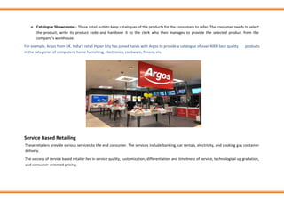 ➢ Catalogue Showrooms − These retail outlets keep catalogues of the products for the consumers to refer. The consumer needs to select
the product, write its product code and handover it to the clerk who then manages to provide the selected product from the
company’s warehouse.
For example, Argos from UK. India’s retail Hyper City has joined hands with Argos to provide a catalogue of over 4000 best quality products
in the categories of computers, home furnishing, electronics, cookware, fitness, etc.
Service Based Retailing
These retailers provide various services to the end consumer. The services include banking, car rentals, electricity, and cooking gas container
delivery.
The success of service based retailer lies in service quality, customization, differentiation and timeliness of service, technological up gradation,
and consumer-oriented pricing.
 