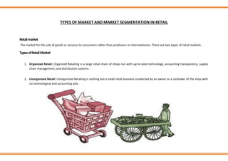 TYPES OF MARKET AND MARKET SEGMENTATION IN RETAIL
Retailmarket
The market for the sale of goods or services to consumers rather than producers or intermediaries. There are two types of retail markets:
TypesofRetailMarket
1. Organized Retail: Organized Retailing is a large retail chain of shops run with up-to-date technology, accounting transparency, supply
chain management, and distribution systems.
2. Unorganized Retail: Unorganized Retailing is nothing but a small retail business conducted by an owner or a caretaker of the shop with
no technological and accounting aids.
 