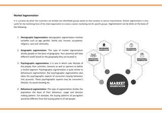 Market Segmentation
It is a process by which the customers are divided into identifiable groups based on their product or service requirements. Market segmentation is very
useful for the marketing force of the retail organization to create a custom marketing mix for specific groups. Segmentation can be done on the basis of
the following:
1. Demographic Segmentation: demographic segmentation involves
variables such as age, gender, family size, income, occupation,
religions, race and nationality.
2. Geographic segmentation: This type of market segmentation
divides people on the basis of geography. Your potential will have
different needs based on the geography they are located in.
3. Psychographic segmentation: it is one in which uses lifestyle of
the people, their activities, interests as well as opinions to define
a market segment. Psychographic segmentation is quite similar to
behavioural segmentation. But psychographic segmentation also
takes the psychographic aspects of consumers buying behaviour
into accounts. These psychographic aspects may be consumer’s
lifestyle, his social standing etc.
4. Behavioural segmentation: This type of segmentation divides the
population the basis of their behaviour, usage and decision
making pattern. For example, the buying patterns of youngsters
would be different from the buying patterns of old people.
 