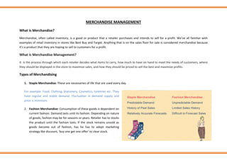 MERCHANDISE MANAGEMENT
What Is Merchandise?
Merchandise, often called inventory, is a good or product that a retailer purchases and intends to sell for a profit. We’ve all familiar with
examples of retail inventory in stores like Best Buy and Target. Anything that is on the sales floor for sale is considered merchandise because
it’s a product that they are hoping to sell to customers for a profit.
What Is Merchandise Management?
It is the process through which each retailer decides what items to carry, how much to have on hand to meet the needs of customers, where
they should be displayed in the store to maximize sales, and how they should be priced to sell the best and maximize profits.
Types of Merchandising
1. Staple Merchandise: These are necessaries of life that are used every day.
For example: Food, Clothing, Stationery, Cosmetics, toiletries etc. They
have regular and stable demand. Fluctuation in demand supply and
price is minimum.
2. Fashion Merchandise: Consumption of these goods is dependent on
current fashion. Demand lasts until its fashion. Depending on nature
of goods, fashion may be for seasons or years. Retailer has to stocks
the product until the fashion lasts. If the stock remains unsold as
goods become out of fashion, has he has to adopt marketing
strategy like discount, ‘buy one get one offer’ to clear stock.
 