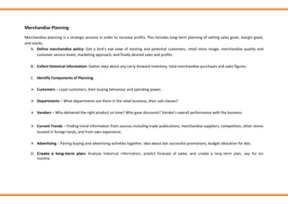Merchandise Planning
Merchandise planning is a strategic process in order to increase profits. This includes long-term planning of setting sales goals, margin goals,
and stocks.
A. Define merchandise policy: Get a bird’s eye view of existing and potential customers, retail store image, merchandise quality and
customer service levels, marketing approach, and finally desired sales and profits.
B. Collect historical information: Gather data about any carry-forward inventory, total merchandise purchases and sales figures.
C. Identify Components of Planning.
➢ Customers – Loyal customers, their buying behaviour and spending power.
➢ Departments – What departments are there in the retail business, their sub-classes?
➢ Vendors – Who delivered the right product on time? Who gave discounts? Vendor’s overall performance with the business.
➢ Current Trends – Finding trend information from sources including trade publications, merchandise suppliers, competition, other stores
located in foreign lands, and from own experience.
➢ Advertising – Pairing buying and advertising activities together, idea about last successful promotions, budget allocation for Ads.
D. Create a long-term plan: Analyze historical information, predict forecast of sales, and create a long-term plan, say for six
months
 