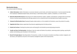 Merchandise Buying
This activity includes the following:
A. Collect Information: Gather information on consumer demand, current trends, and market requirements. It can be received internally
from employees, feedback/complaint boxes, demand slips, or externally by vendors, suppliers, competitors, or via the Internet.
B. Determine Merchandise Sources: Know who all can satisfy the demand: vendors, suppliers, and producers. Compare them on the basis
of prices, timeliness, guarantee/warranty offerings, payment terms, and performance and selecting the best feasible resource(s).
C. Evaluate the Merchandise Items: By going through sample products, or the complete lot of products, assess the products for quality.
D. Negotiate the Prices: Realize a good deal of purchase by negotiating prices for bulk purchase.
E. Finalize the Purchase: Finalizing the product prices and buying the merchandise by executing buying transaction.
F. Handle and Store the Merchandise: Deciding on how the vendor will deliver the products, examining product packing, acquiring the
product, and stocking a part of products in the storehouse.
G. Record the Buying Figures: Recording details of transactions, number of unit pieces of products according to product categories and
sub-classes, and respective unit prices in the inventory management system of the retail business.
 