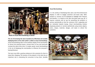 Visual Merchandising
It is the activity of developing floor plans and three-dimensional
displays in order to engage customers and boost sales. Both,
products or services can be displayed to highlight their features
and benefits. It is based on the idea that good looks pay off. It
requires creativity and an eye for presenting the products or
services aesthetically so that the customers find it appealing and
are motivated towards buying. Visual merchandising involves
displaying products or services aesthetically using various objects,
colors, shapes, materials, designs, and styles to attract the
customers.
Need of Visual Merchandising In Retail:-
The art of increasing the sale of products by effectively and sensibly
displaying them at the retail outlet is called as visual merchandising.
Visual merchandising refers to the aesthetic display of the merchandise
to attract the potential buyers, prompt them to buy and eventually
increase the sales of the store. In simpler words, visual merchandising
is the art of displaying the merchandise to influence the consumer’s
buying behaviour.
The store must offer a positive ambience to the customers for them to
enjoy their shopping. The location of the products in the store has an
important role in motivating the consumers to buy them. Sensible
 